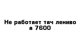 Не работает тач лениво а 7600